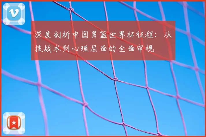 深度剖析中国男篮世界杯征程:从技战术到心理层面的全面审视