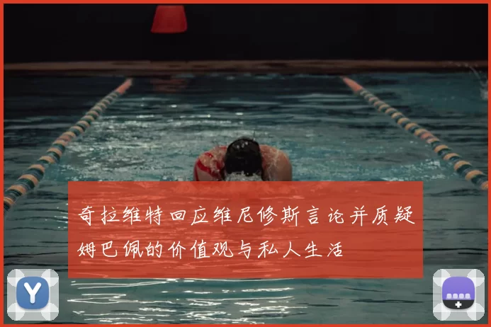 奇拉维特回应维尼修斯言论并质疑姆巴佩的价值观与私人生活
