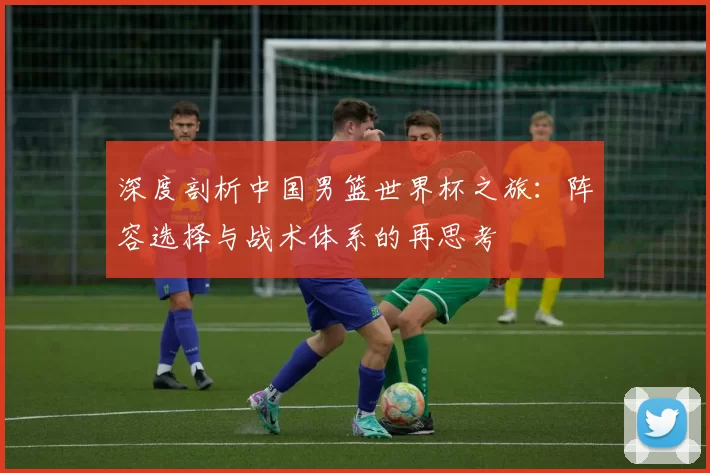 深度剖析中国男篮世界杯之旅:阵容选择与战术体系的再思考