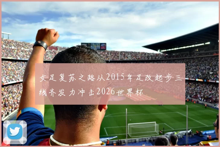 女足复苏之路从2015年足改起步三线齐发力冲击2026世界杯
