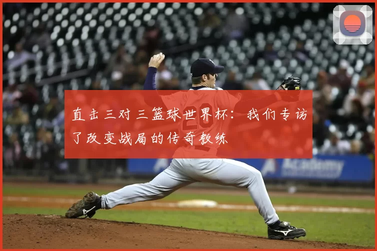 直击三对三篮球世界杯:我们专访了改变战局的传奇教练