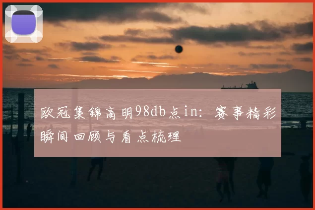 欧冠集锦高明98db点in:赛事精彩瞬间回顾与看点梳理