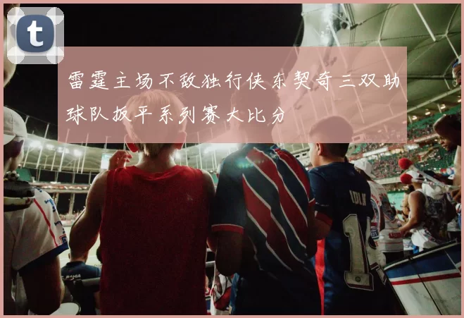 雷霆主场不敌独行侠东契奇三双助球队扳平系列赛大比分