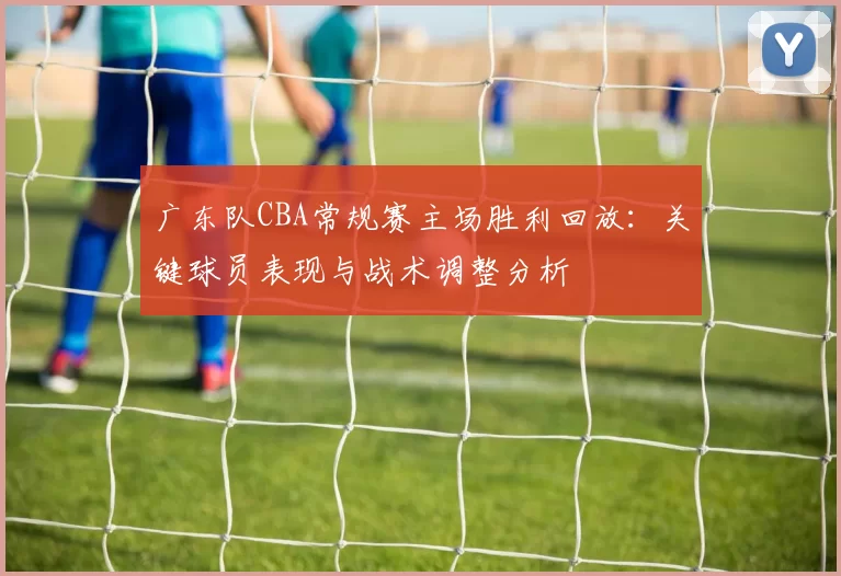 广东队CBA常规赛主场胜利回放：关键球员表现与战术调整分析