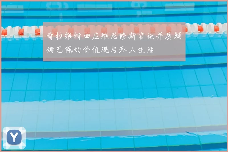 奇拉维特回应维尼修斯言论并质疑姆巴佩的价值观与私人生活