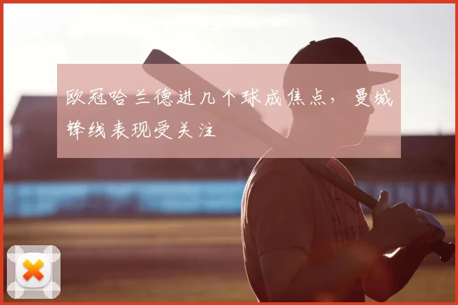 欧冠哈兰德进几个球成焦点,曼城锋线表现受关注