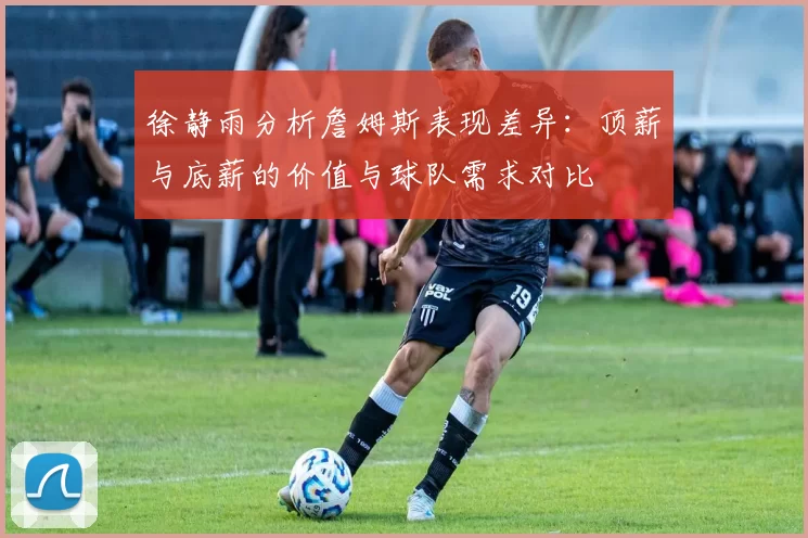 徐静雨分析詹姆斯表现差异:顶薪与底薪的价值与球队需求对比
