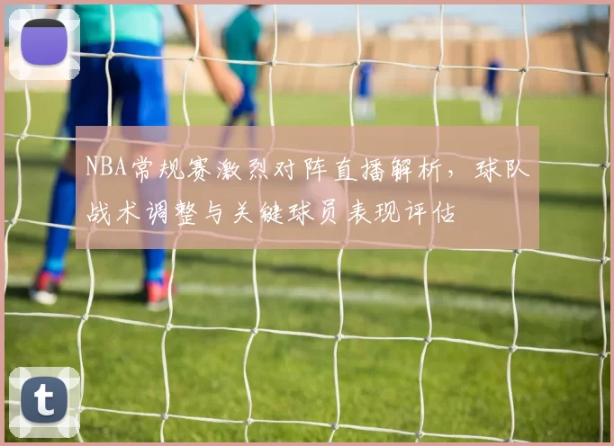 NBA常规赛激烈对阵直播解析,球队战术调整与关键球员表现评估