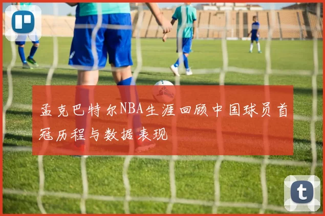孟克巴特尔NBA生涯回顾中国球员首冠历程与数据表现