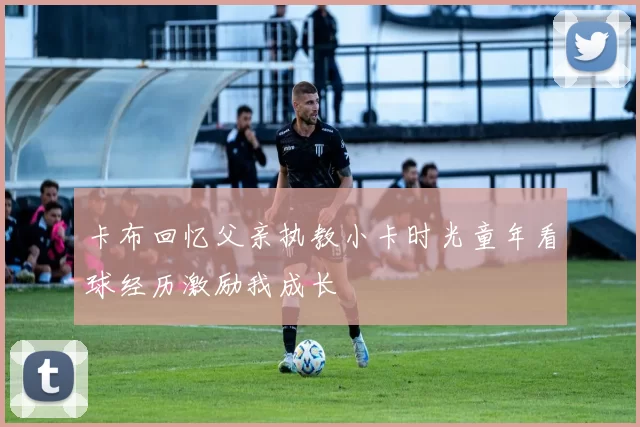 卡布回忆父亲执教小卡时光童年看球经历激励我成长